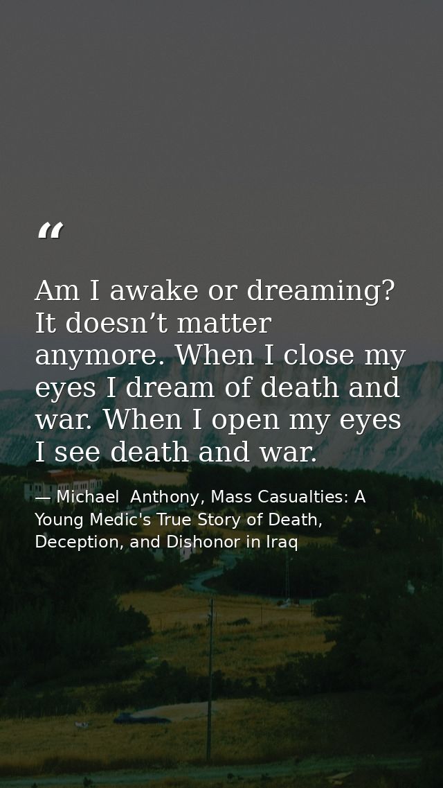 Am I awake or dreaming? It doesn’t matter anymore. When I close my eyes I dream of death and war. When I open my eyes I  — Michael  Anthony, Mass Casualties: A Young Medic's True Story of Death, Deception, and Dishonor in Iraq