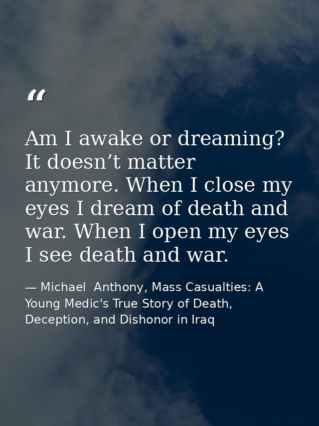 Am I awake or dreaming? It doesn’t matter anymore. When I close my eyes I dream of death and war. When I open my eyes I  — Michael  Anthony, Mass Casualties: A Young Medic's True Story of Death, Deception, and Dishonor in Iraq