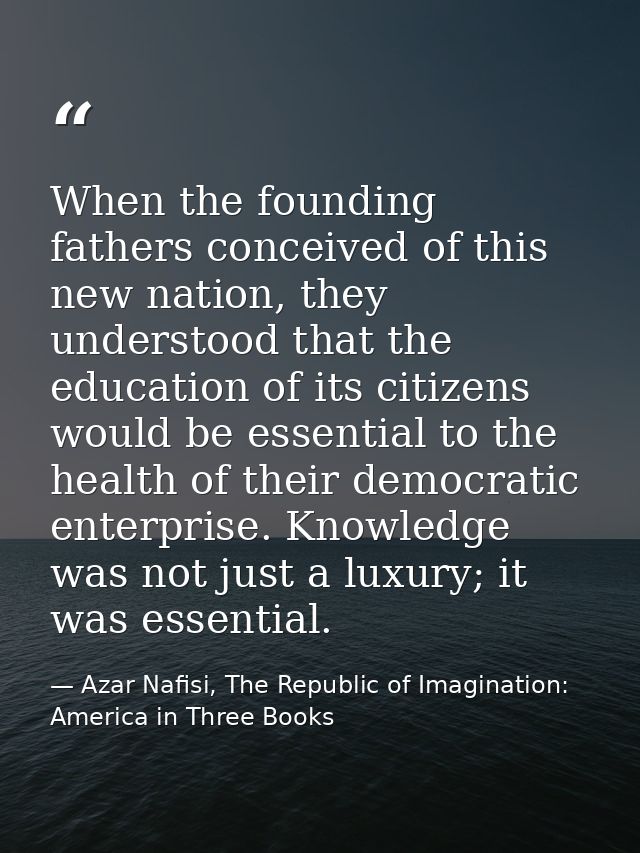 When the founding fathers conceived of this new nation, they understood that the education of its citizens would be esse — Azar Nafisi, The Republic of Imagination: America in Three Books