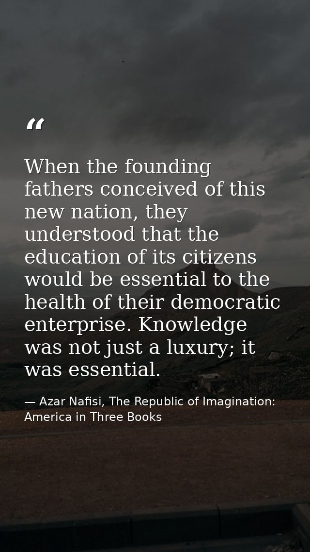 When the founding fathers conceived of this new nation, they understood that the education of its citizens would be esse — Azar Nafisi, The Republic of Imagination: America in Three Books