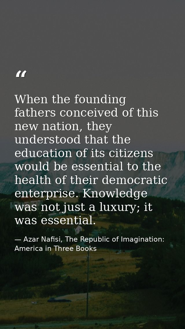 When the founding fathers conceived of this new nation, they understood that the education of its citizens would be esse — Azar Nafisi, The Republic of Imagination: America in Three Books