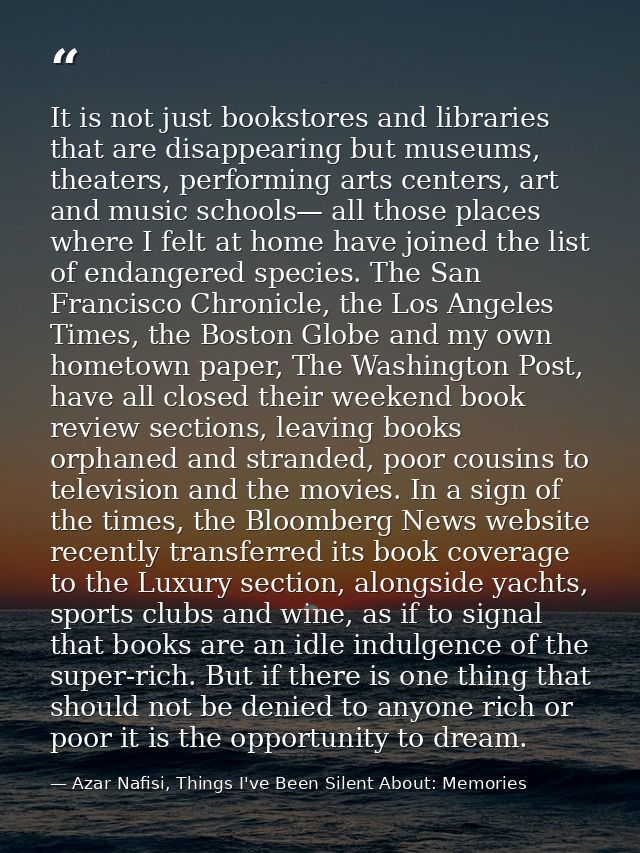 It is not just bookstores and libraries that are disappearing but museums, theaters, performing arts centers, art and mu — Azar Nafisi, Things I've Been Silent About: Memories
