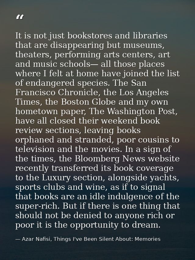 It is not just bookstores and libraries that are disappearing but museums, theaters, performing arts centers, art and mu — Azar Nafisi, Things I've Been Silent About: Memories