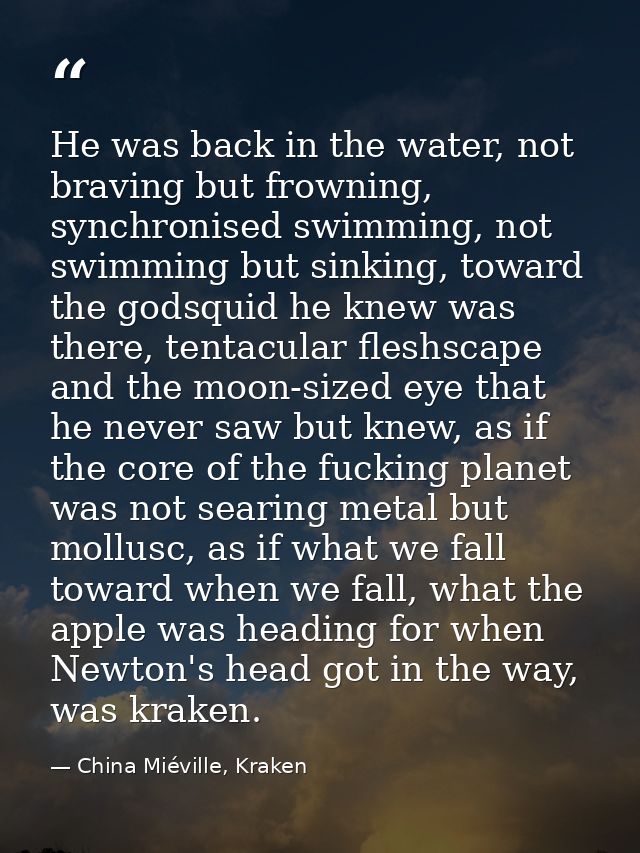 He was back in the water, not braving but frowning, synchronised swimming, not swimming but sinking, toward the godsquid — China Miéville, Kraken