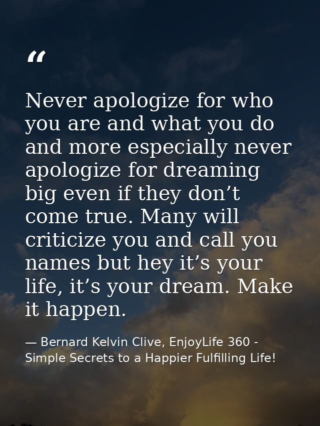 Never apologize for who you are and what you do and more especially never apologize for dreaming big even if they don’t  — Bernard Kelvin Clive, EnjoyLife 360 - Simple Secrets to a Happier Fulfilling Life!