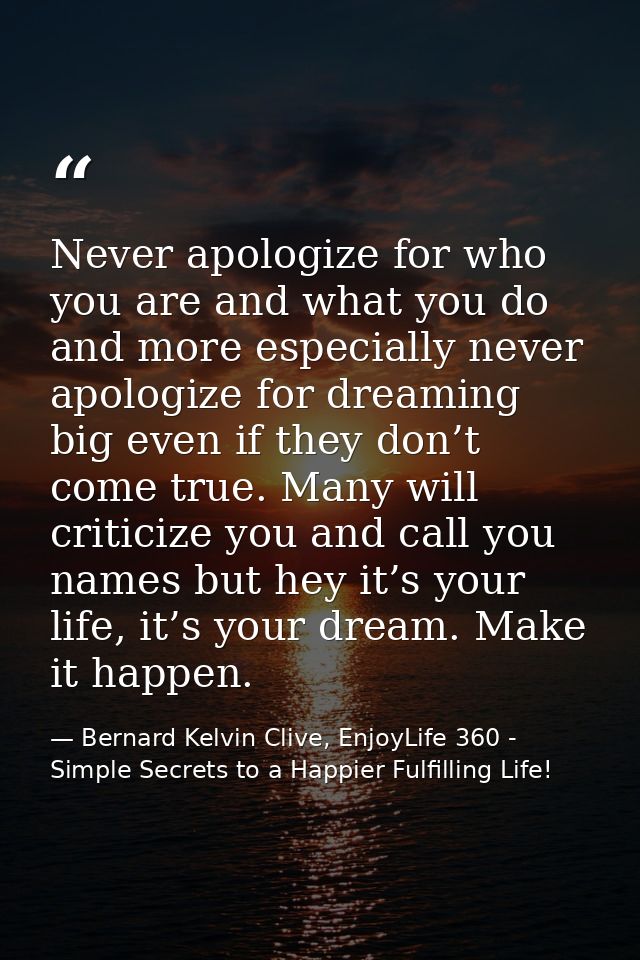 Never apologize for who you are and what you do and more especially never apologize for dreaming big even if they don’t  — Bernard Kelvin Clive, EnjoyLife 360 - Simple Secrets to a Happier Fulfilling Life!