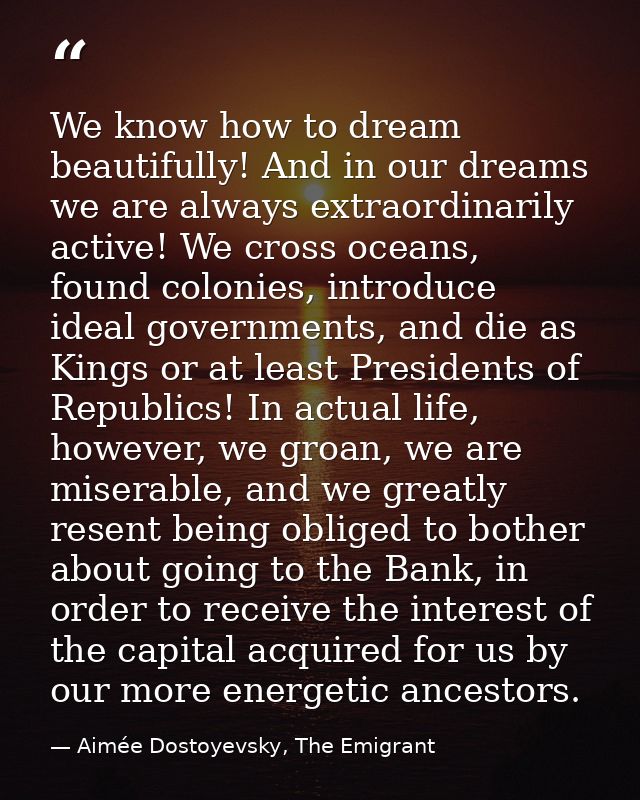 We know how to dream beautifully! And in our dreams we are always extraordinarily active! We cross oceans, found colonie — Aimée Dostoyevsky, The Emigrant