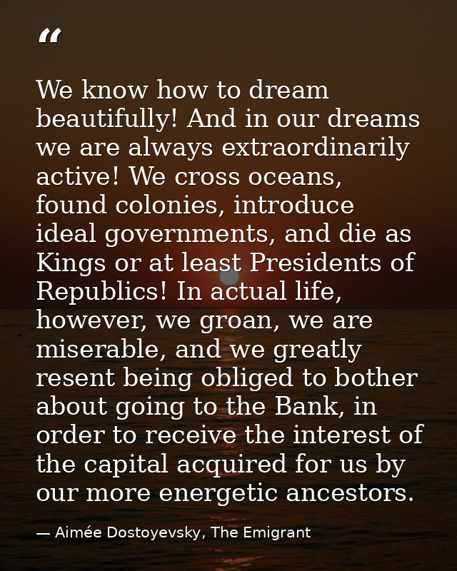 We know how to dream beautifully! And in our dreams we are always extraordinarily active! We cross oceans, found colonie — Aimée Dostoyevsky, The Emigrant
