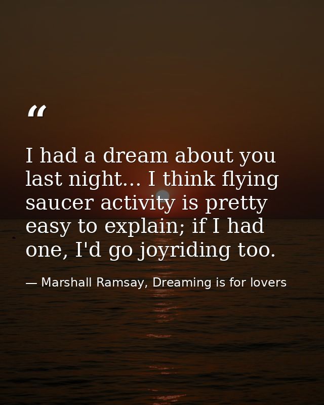 I had a dream about you last night... I think flying saucer activity is pretty easy to explain; if I had one, I'd go joy — Marshall Ramsay, Dreaming is for lovers