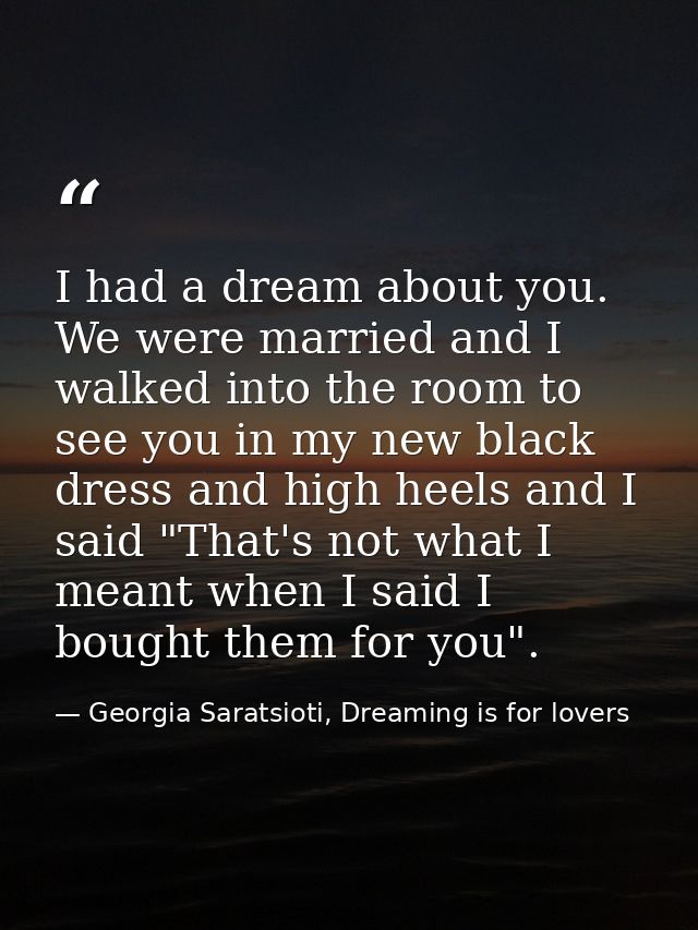I had a dream about you. We were married and I walked into the room to see you in my new black dress and high heels and  — Georgia Saratsioti, Dreaming is for lovers
