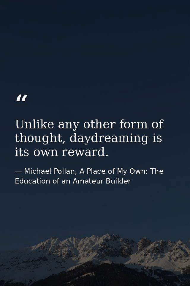 Unlike any other form of thought, daydreaming is its own reward. — Michael Pollan, A Place of My Own: The Education of an Amateur Builder