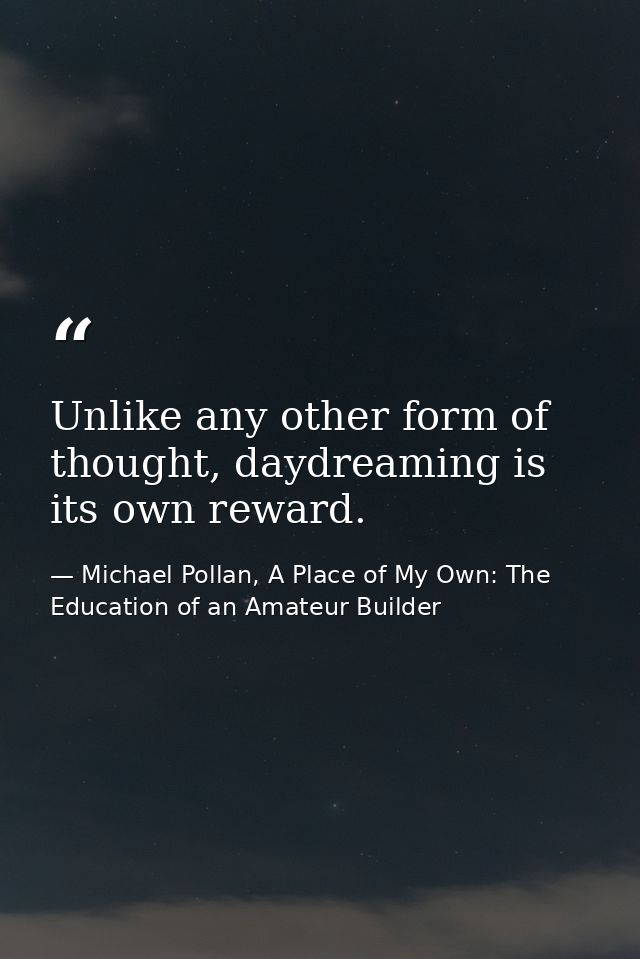 Unlike any other form of thought, daydreaming is its own reward. — Michael Pollan, A Place of My Own: The Education of an Amateur Builder