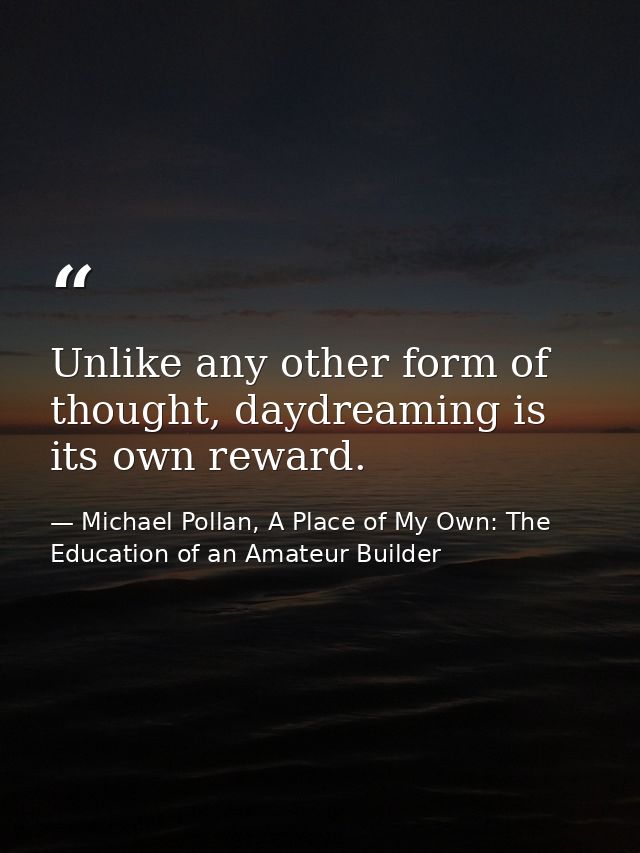 Unlike any other form of thought, daydreaming is its own reward. — Michael Pollan, A Place of My Own: The Education of an Amateur Builder