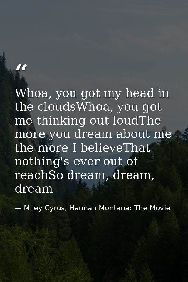 Whoa, you got my head in the cloudsWhoa, you got me thinking out loudThe more you dream about me the more I believeThat  — Miley Cyrus, Hannah Montana: The Movie