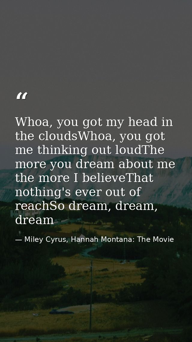 Whoa, you got my head in the cloudsWhoa, you got me thinking out loudThe more you dream about me the more I believeThat  — Miley Cyrus, Hannah Montana: The Movie