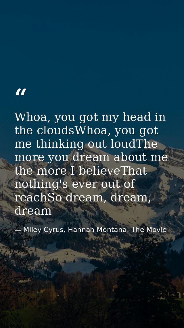 Whoa, you got my head in the cloudsWhoa, you got me thinking out loudThe more you dream about me the more I believeThat  — Miley Cyrus, Hannah Montana: The Movie