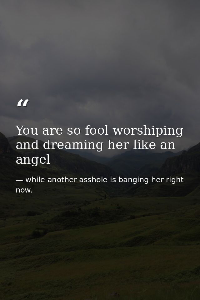 You are so fool worshiping and dreaming her like an angel — while another asshole is banging her right now.