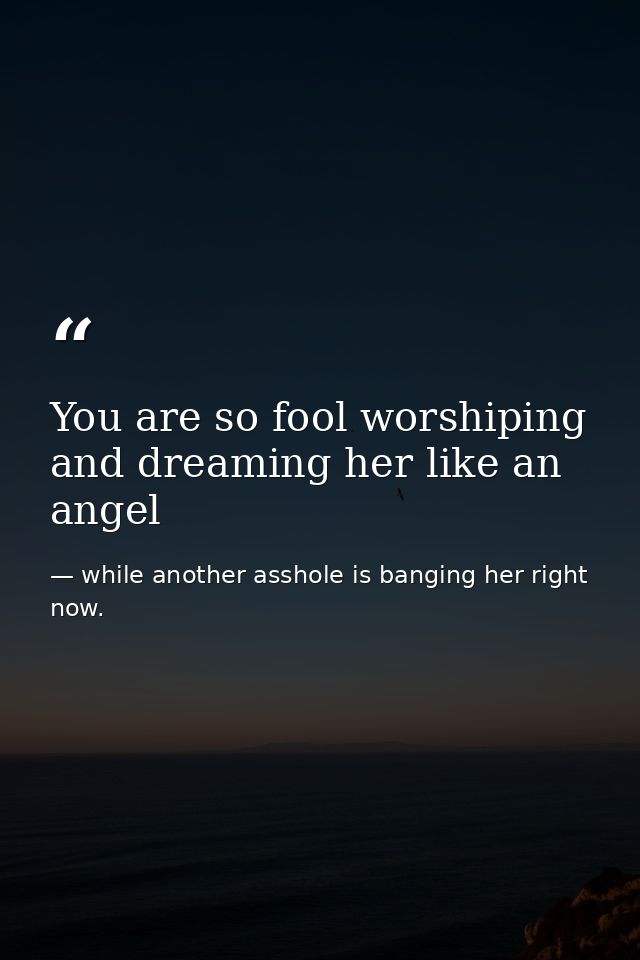 You are so fool worshiping and dreaming her like an angel — while another asshole is banging her right now.