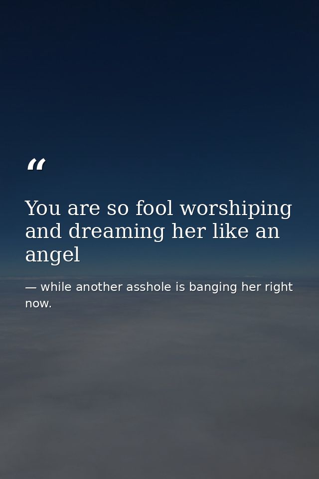 You are so fool worshiping and dreaming her like an angel — while another asshole is banging her right now.