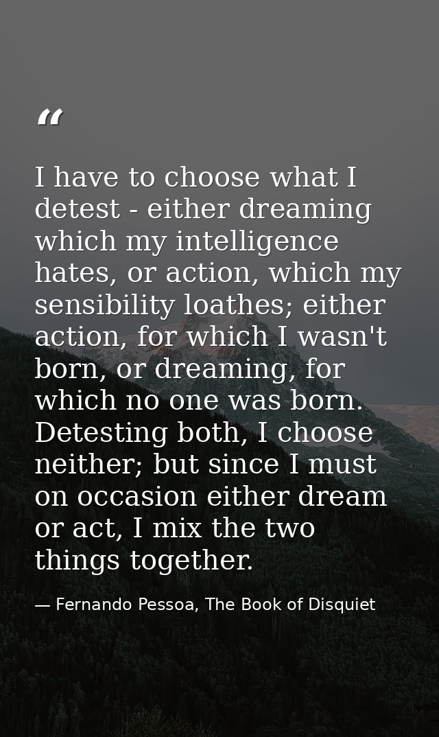 I have to choose what I detest - either dreaming which my intelligence hates, or action, which my sensibility loathes; e — Fernando Pessoa, The Book of Disquiet