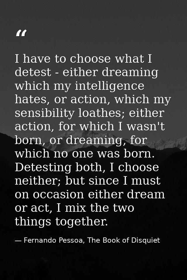 I have to choose what I detest - either dreaming which my intelligence hates, or action, which my sensibility loathes; e — Fernando Pessoa, The Book of Disquiet