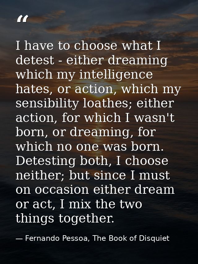I have to choose what I detest - either dreaming which my intelligence hates, or action, which my sensibility loathes; e — Fernando Pessoa, The Book of Disquiet