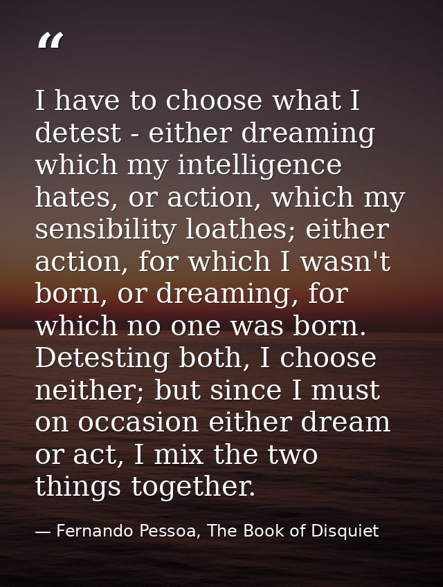 I have to choose what I detest - either dreaming which my intelligence hates, or action, which my sensibility loathes; e — Fernando Pessoa, The Book of Disquiet