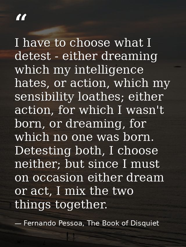 I have to choose what I detest - either dreaming which my intelligence hates, or action, which my sensibility loathes; e — Fernando Pessoa, The Book of Disquiet