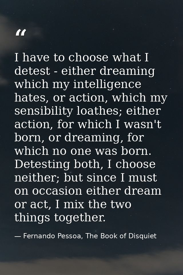 I have to choose what I detest - either dreaming which my intelligence hates, or action, which my sensibility loathes; e — Fernando Pessoa, The Book of Disquiet
