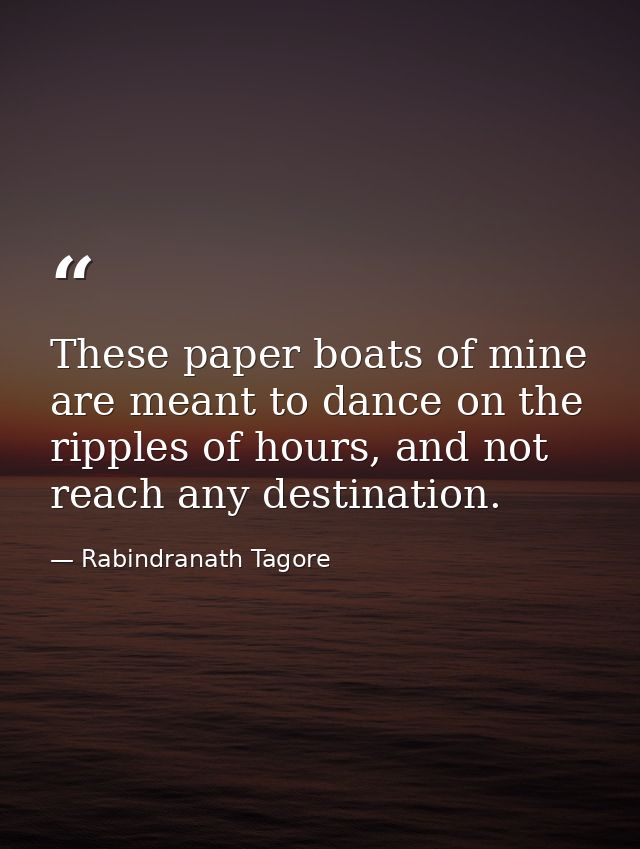 These paper boats of mine are meant to dance on the ripples of hours, and not reach any destination. — Rabindranath Tagore