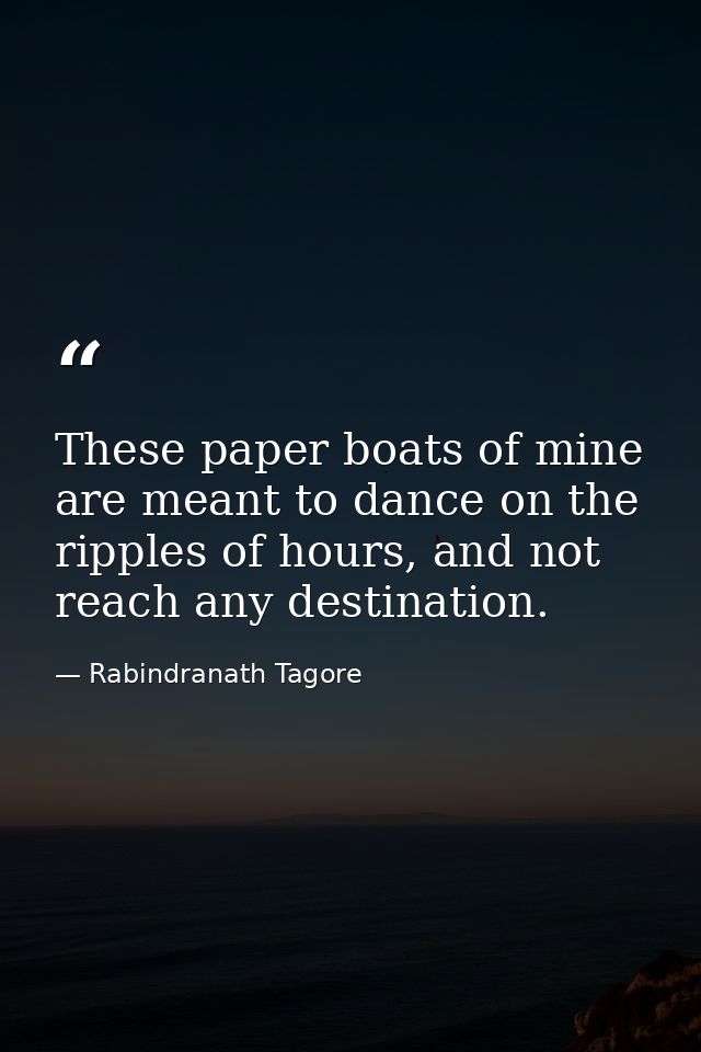 These paper boats of mine are meant to dance on the ripples of hours, and not reach any destination. — Rabindranath Tagore