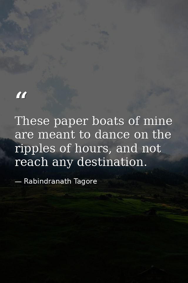 These paper boats of mine are meant to dance on the ripples of hours, and not reach any destination. — Rabindranath Tagore