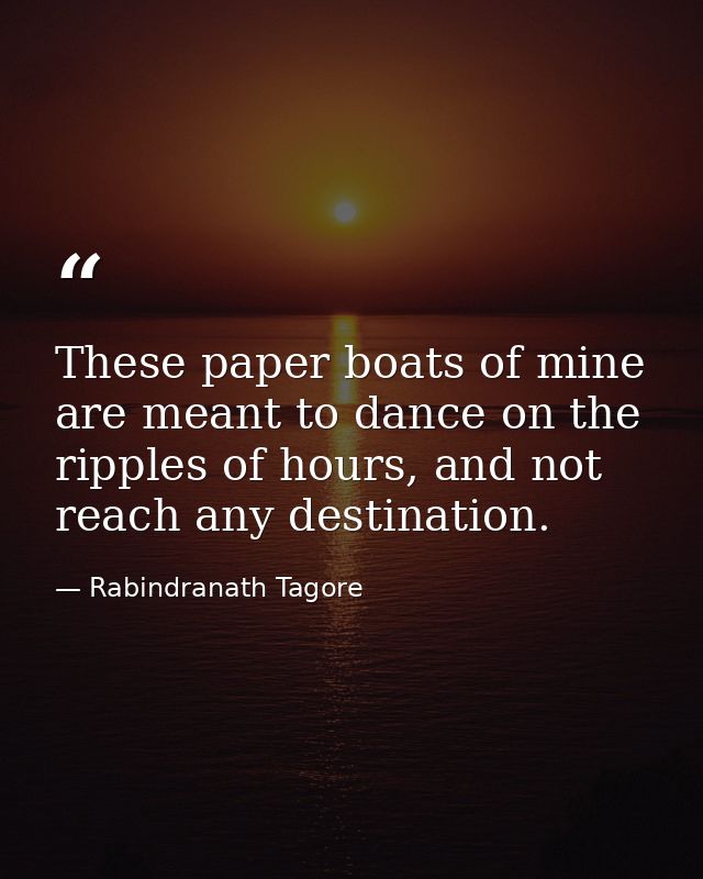 These paper boats of mine are meant to dance on the ripples of hours, and not reach any destination. — Rabindranath Tagore
