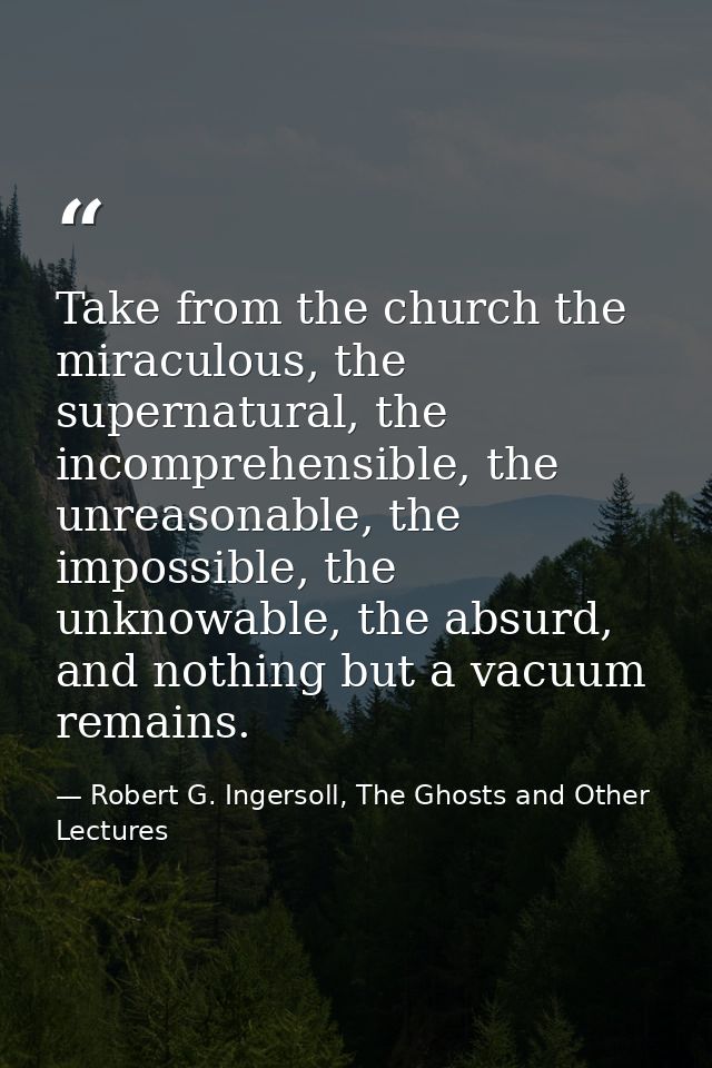Take from the church the miraculous, the supernatural, the incomprehensible, the unreasonable, the impossible, the unkno — Robert G. Ingersoll, The Ghosts and Other Lectures