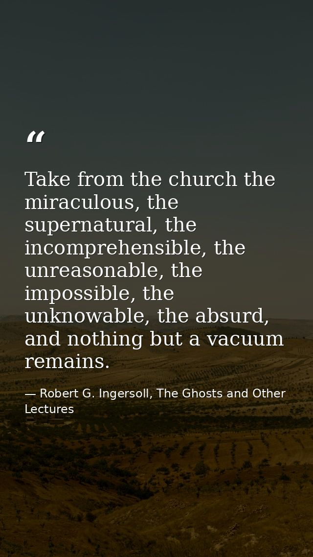 Take from the church the miraculous, the supernatural, the incomprehensible, the unreasonable, the impossible, the unkno — Robert G. Ingersoll, The Ghosts and Other Lectures