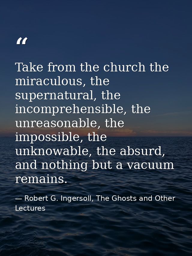 Take from the church the miraculous, the supernatural, the incomprehensible, the unreasonable, the impossible, the unkno — Robert G. Ingersoll, The Ghosts and Other Lectures