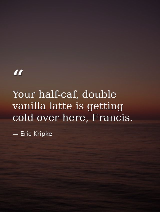 Your half-caf, double vanilla latte is getting cold over here, Francis. — Eric Kripke