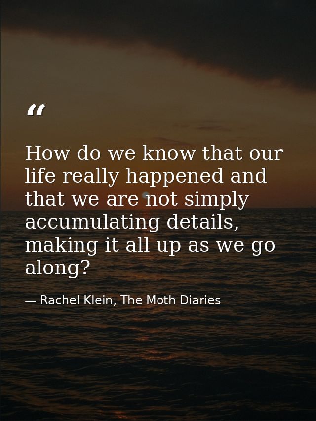 How do we know that our life really happened and that we are not simply accumulating details, making it all up as we go  — Rachel Klein, The Moth Diaries