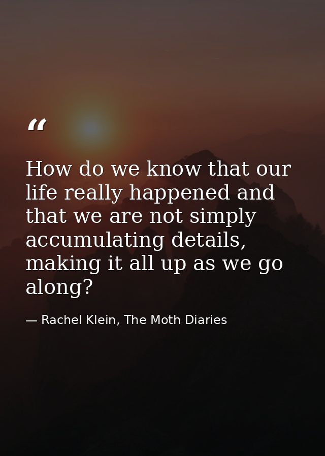 How do we know that our life really happened and that we are not simply accumulating details, making it all up as we go  — Rachel Klein, The Moth Diaries