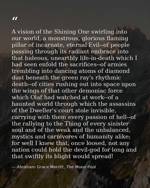 A vision of the Shining One swirling into our world, a monstrous, glorious flaming pillar of incarnate, eternal Evil--of — Abraham Grace Merritt, The Moon Pool