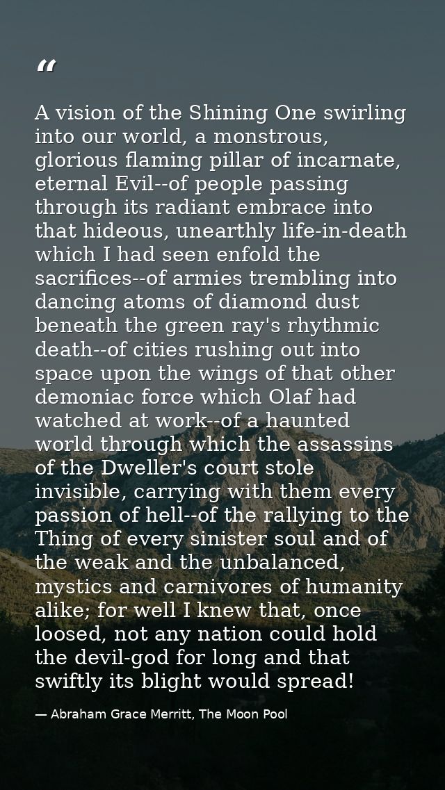 A vision of the Shining One swirling into our world, a monstrous, glorious flaming pillar of incarnate, eternal Evil--of — Abraham Grace Merritt, The Moon Pool