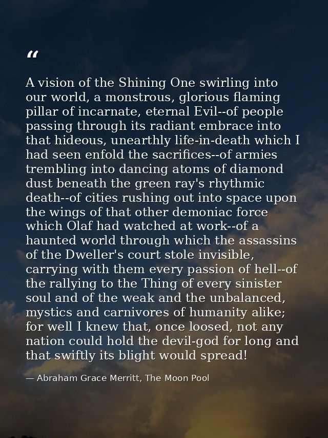 A vision of the Shining One swirling into our world, a monstrous, glorious flaming pillar of incarnate, eternal Evil--of — Abraham Grace Merritt, The Moon Pool