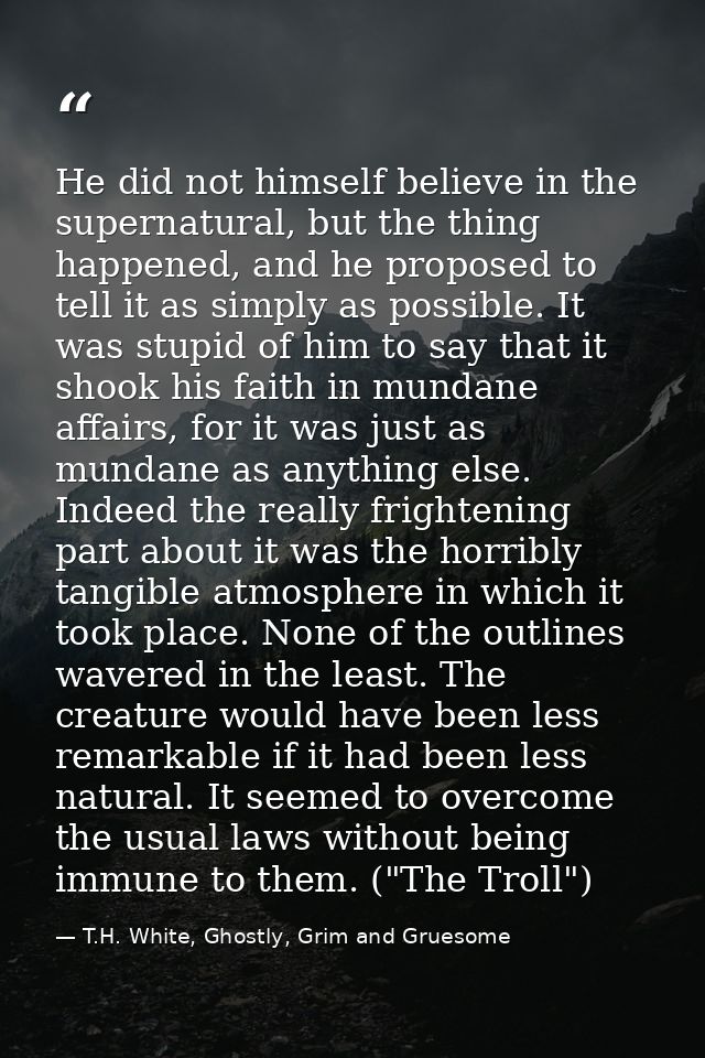 He did not himself believe in the supernatural, but the thing happened, and he proposed to tell it as simply as possible — T.H. White, Ghostly, Grim and Gruesome
