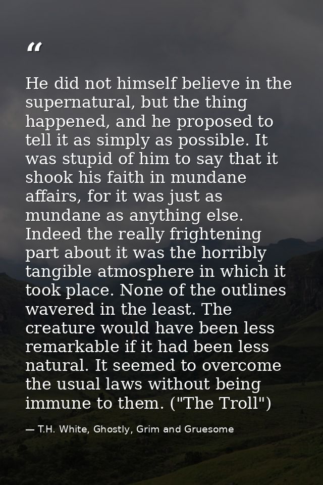 He did not himself believe in the supernatural, but the thing happened, and he proposed to tell it as simply as possible — T.H. White, Ghostly, Grim and Gruesome