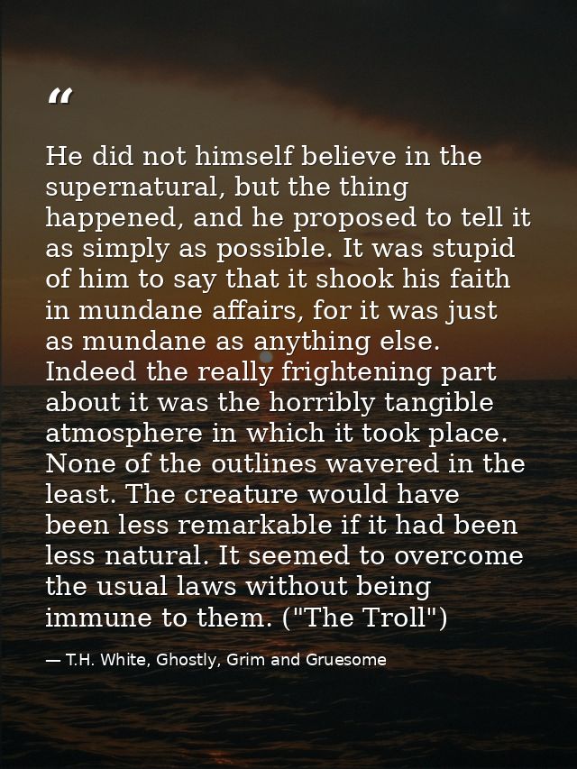He did not himself believe in the supernatural, but the thing happened, and he proposed to tell it as simply as possible — T.H. White, Ghostly, Grim and Gruesome