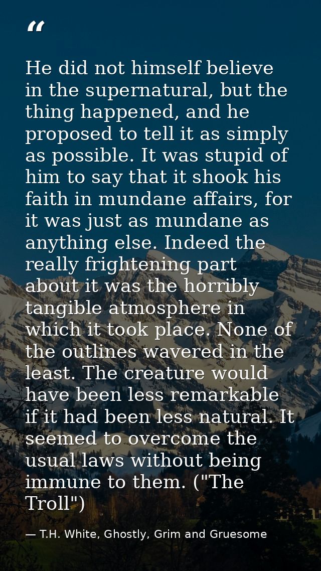 He did not himself believe in the supernatural, but the thing happened, and he proposed to tell it as simply as possible — T.H. White, Ghostly, Grim and Gruesome