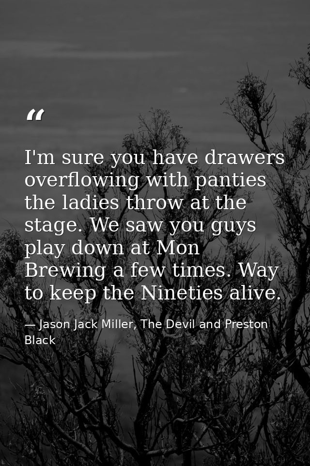 I'm sure you have drawers overflowing with panties the ladies throw at the stage. We saw you guys play down at Mon Brewi — Jason Jack Miller, The Devil and Preston Black