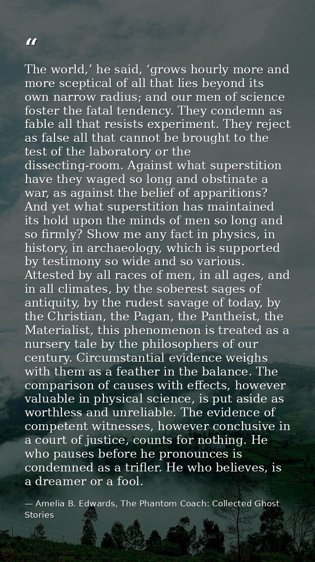 The world,’ he said, ‘grows hourly more and more sceptical of all that lies beyond its own narrow radius; and our men of — Amelia B. Edwards, The Phantom Coach: Collected Ghost Stories