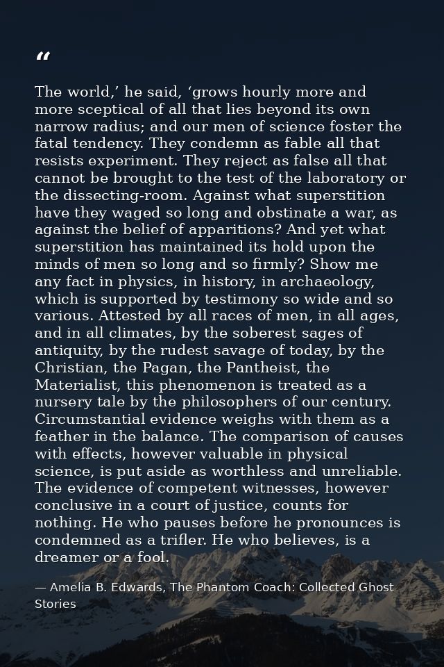 The world,’ he said, ‘grows hourly more and more sceptical of all that lies beyond its own narrow radius; and our men of — Amelia B. Edwards, The Phantom Coach: Collected Ghost Stories