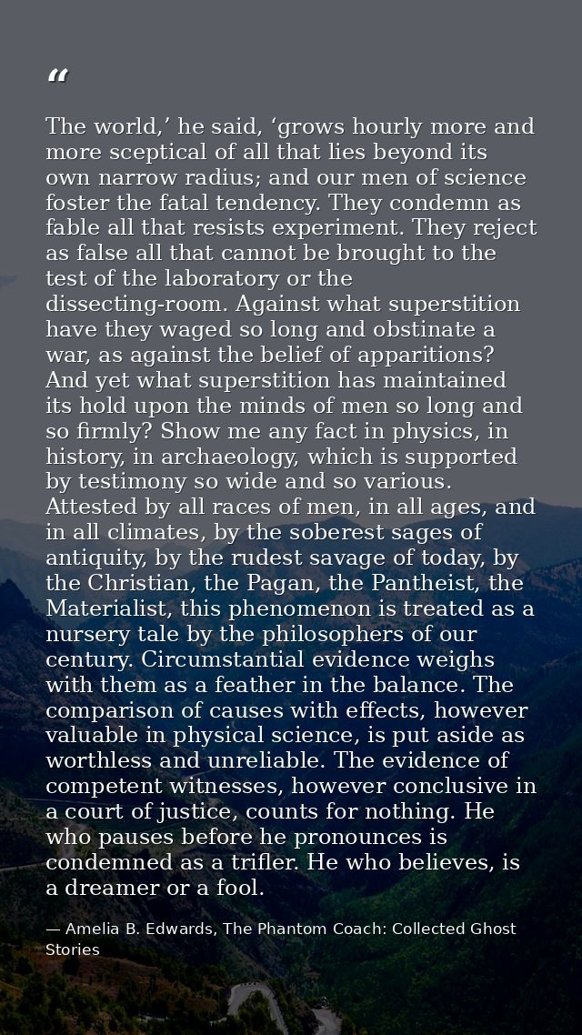 The world,’ he said, ‘grows hourly more and more sceptical of all that lies beyond its own narrow radius; and our men of — Amelia B. Edwards, The Phantom Coach: Collected Ghost Stories